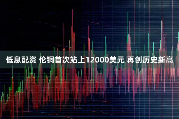 低息配资 伦铜首次站上12000美元 再创历史新高
