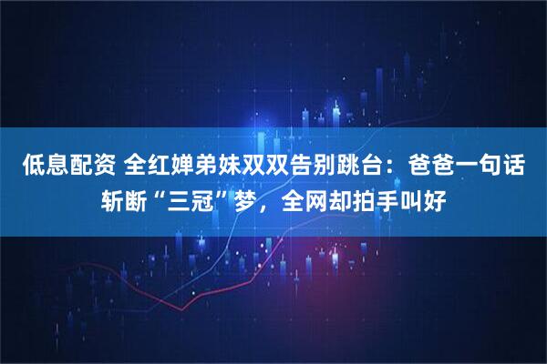 低息配资 全红婵弟妹双双告别跳台：爸爸一句话斩断“三冠”梦，全网却拍手叫好