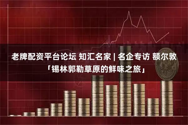 老牌配资平台论坛 知汇名家 | 名企专访 额尔敦「锡林郭勒草原的鲜味之旅」