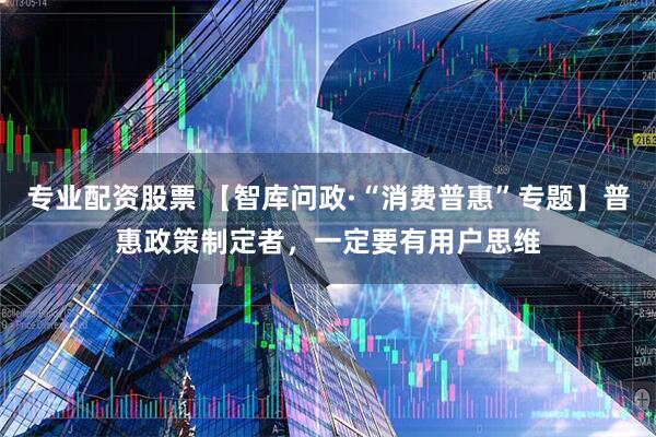 专业配资股票 【智库问政·“消费普惠”专题】普惠政策制定者，一定要有用户思维