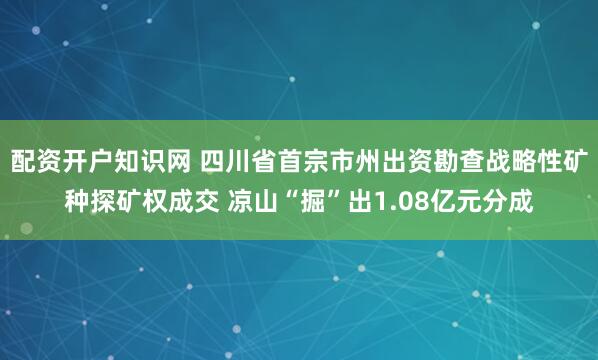 配资开户知识网 四川省首宗市州出资勘查战略性矿种探矿权成交 凉山“掘”出1.08亿元分成